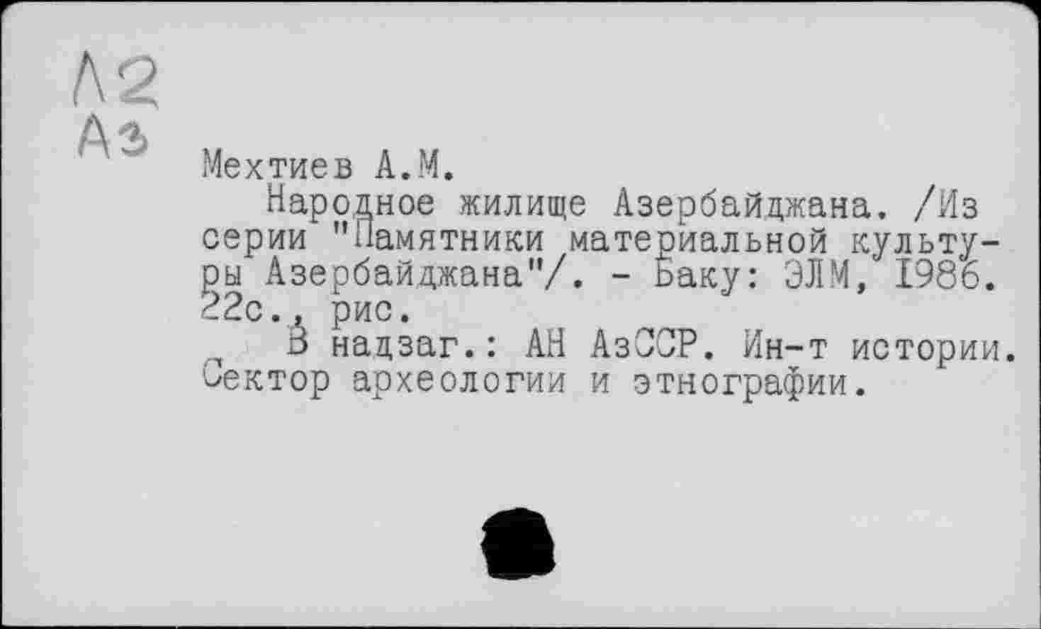 ﻿Мехтиев A.M.
Народное жилище Азербайджана. /Из серии "Памятники материальной культуры Азербайджана"/. - Баку: ЭЛМ, 1986. 22с., рис.
В надзаг.: АН АзССР. Ин-т истории. Сектор археологии и этнографии.